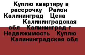 Куплю квартиру в рассрочку › Район ­ Калининград › Цена ­ 1 000 000 - Калининградская обл., Калининград г. Недвижимость » Куплю   . Калининградская обл.